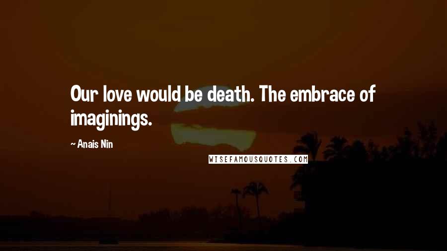 Anais Nin Quotes: Our love would be death. The embrace of imaginings.