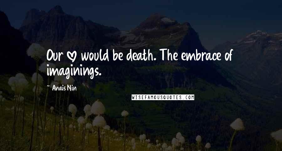 Anais Nin Quotes: Our love would be death. The embrace of imaginings.