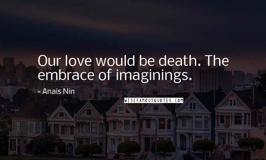 Anais Nin Quotes: Our love would be death. The embrace of imaginings.