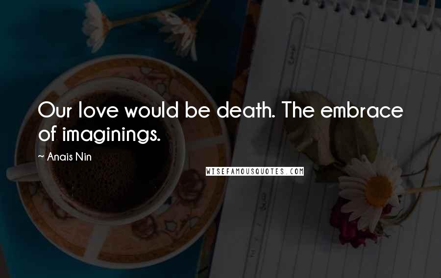 Anais Nin Quotes: Our love would be death. The embrace of imaginings.