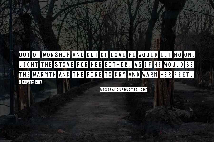 Anais Nin Quotes: Out of worship and out of love he would let no one light the stove for her either, as if he would be the warmth and the fire to dry and warm her feet.