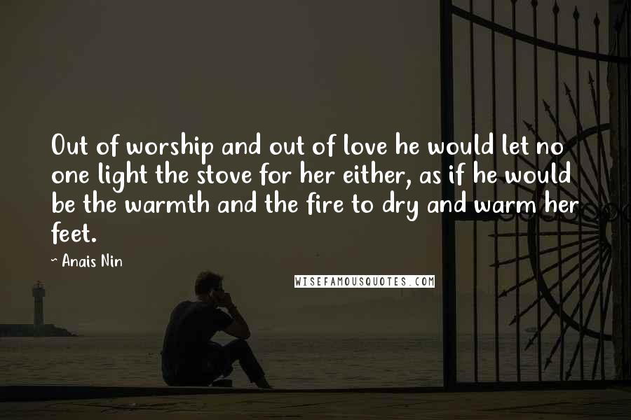 Anais Nin Quotes: Out of worship and out of love he would let no one light the stove for her either, as if he would be the warmth and the fire to dry and warm her feet.