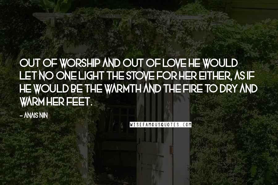 Anais Nin Quotes: Out of worship and out of love he would let no one light the stove for her either, as if he would be the warmth and the fire to dry and warm her feet.