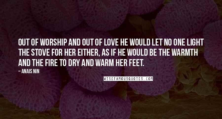 Anais Nin Quotes: Out of worship and out of love he would let no one light the stove for her either, as if he would be the warmth and the fire to dry and warm her feet.