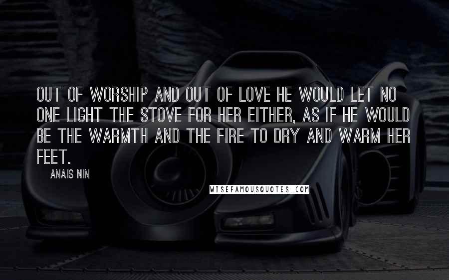 Anais Nin Quotes: Out of worship and out of love he would let no one light the stove for her either, as if he would be the warmth and the fire to dry and warm her feet.