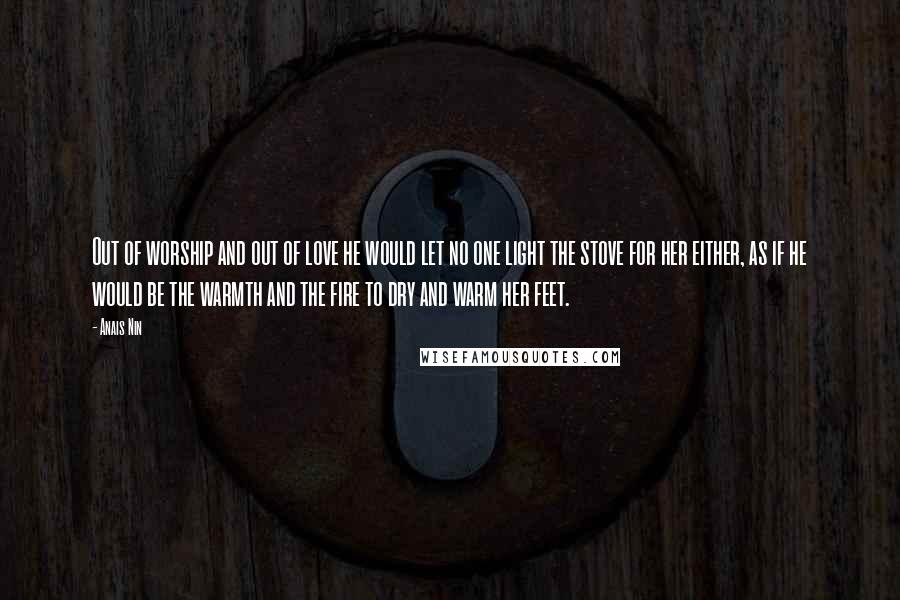 Anais Nin Quotes: Out of worship and out of love he would let no one light the stove for her either, as if he would be the warmth and the fire to dry and warm her feet.