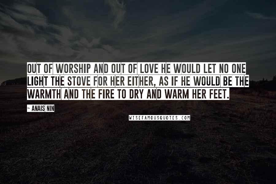 Anais Nin Quotes: Out of worship and out of love he would let no one light the stove for her either, as if he would be the warmth and the fire to dry and warm her feet.