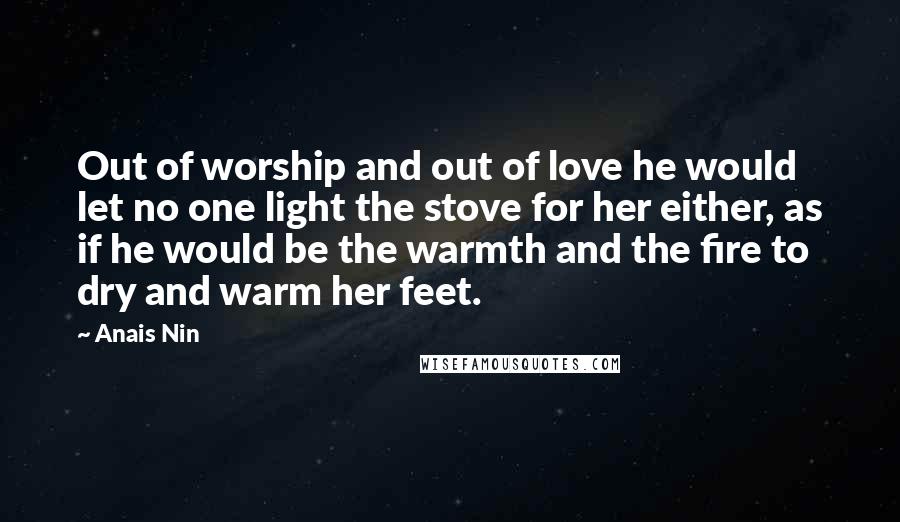 Anais Nin Quotes: Out of worship and out of love he would let no one light the stove for her either, as if he would be the warmth and the fire to dry and warm her feet.