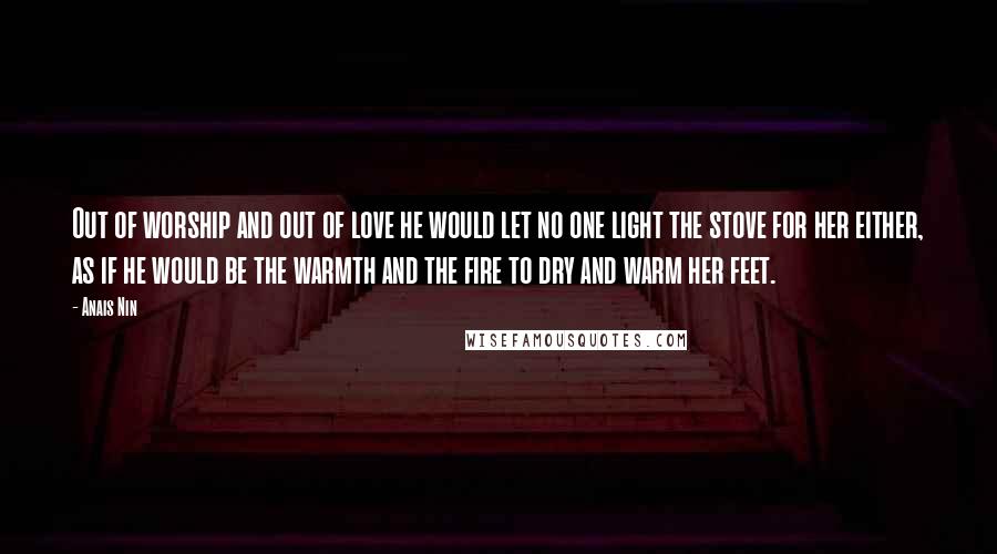 Anais Nin Quotes: Out of worship and out of love he would let no one light the stove for her either, as if he would be the warmth and the fire to dry and warm her feet.