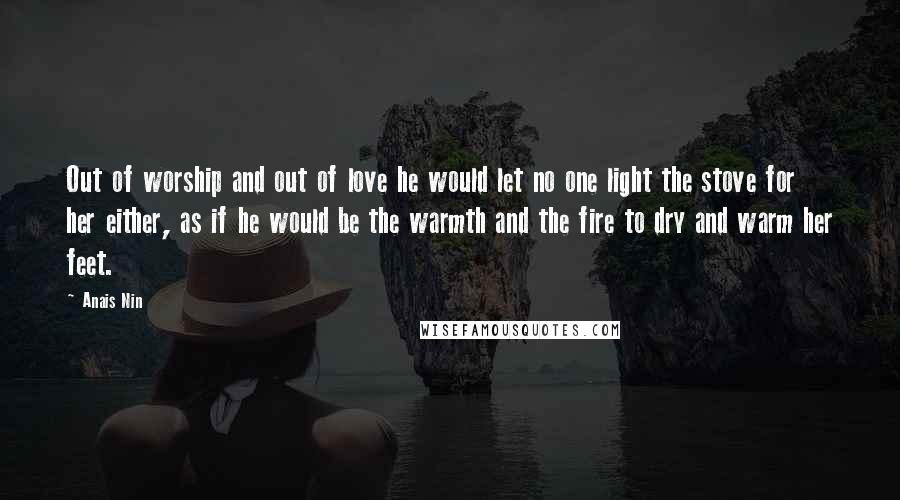 Anais Nin Quotes: Out of worship and out of love he would let no one light the stove for her either, as if he would be the warmth and the fire to dry and warm her feet.