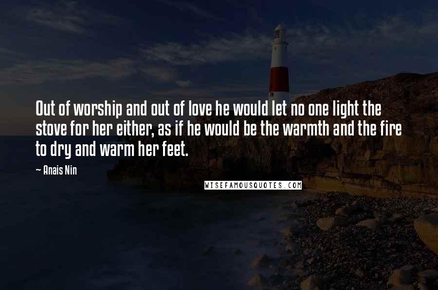 Anais Nin Quotes: Out of worship and out of love he would let no one light the stove for her either, as if he would be the warmth and the fire to dry and warm her feet.