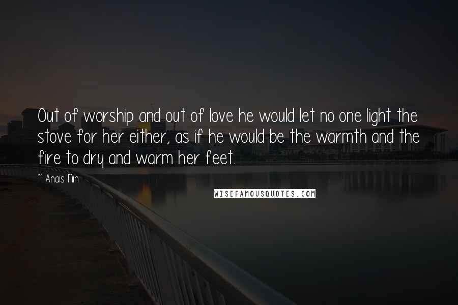 Anais Nin Quotes: Out of worship and out of love he would let no one light the stove for her either, as if he would be the warmth and the fire to dry and warm her feet.