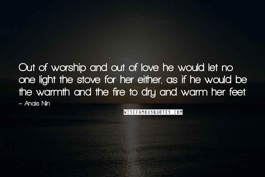 Anais Nin Quotes: Out of worship and out of love he would let no one light the stove for her either, as if he would be the warmth and the fire to dry and warm her feet.