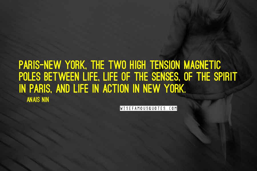 Anais Nin Quotes: Paris-New York, the two high tension magnetic poles between life, life of the senses, of the spirit in Paris, and life in action in New York.