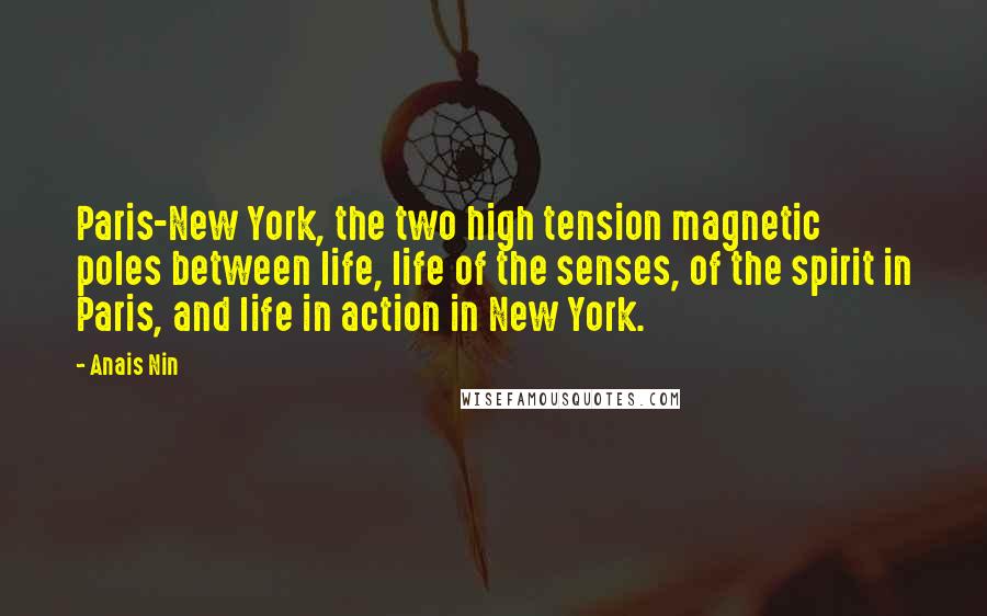 Anais Nin Quotes: Paris-New York, the two high tension magnetic poles between life, life of the senses, of the spirit in Paris, and life in action in New York.