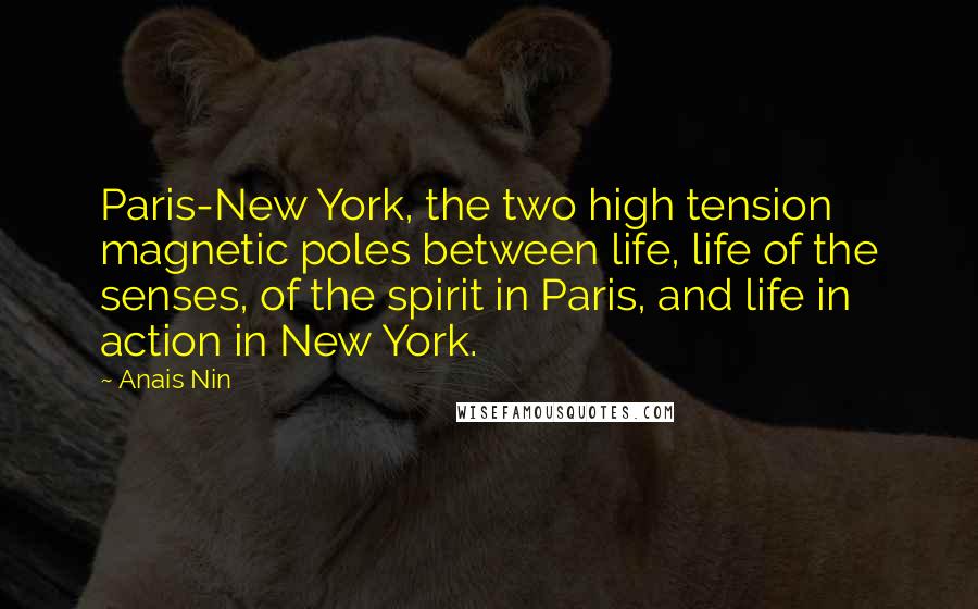 Anais Nin Quotes: Paris-New York, the two high tension magnetic poles between life, life of the senses, of the spirit in Paris, and life in action in New York.