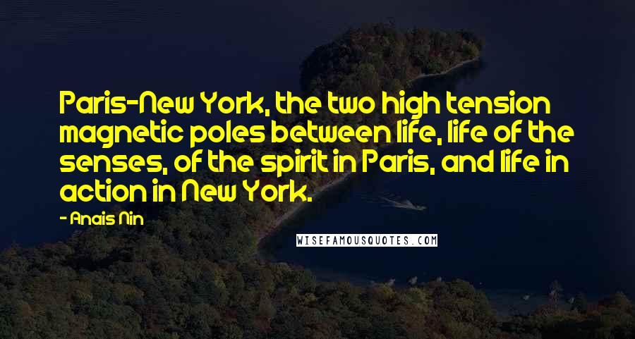 Anais Nin Quotes: Paris-New York, the two high tension magnetic poles between life, life of the senses, of the spirit in Paris, and life in action in New York.