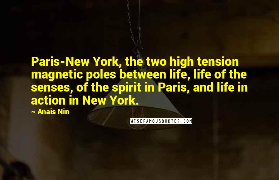 Anais Nin Quotes: Paris-New York, the two high tension magnetic poles between life, life of the senses, of the spirit in Paris, and life in action in New York.