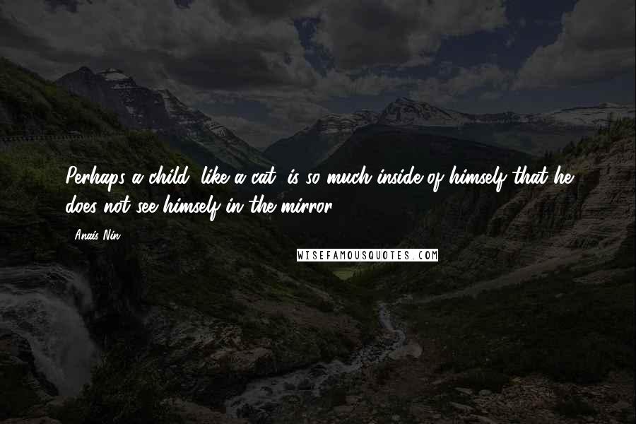 Anais Nin Quotes: Perhaps a child, like a cat, is so much inside of himself that he does not see himself in the mirror.