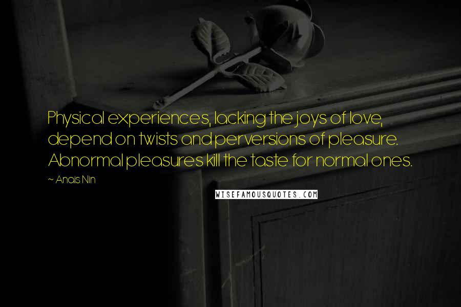 Anais Nin Quotes: Physical experiences, lacking the joys of love, depend on twists and perversions of pleasure. Abnormal pleasures kill the taste for normal ones.