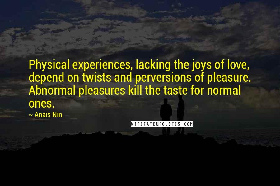 Anais Nin Quotes: Physical experiences, lacking the joys of love, depend on twists and perversions of pleasure. Abnormal pleasures kill the taste for normal ones.