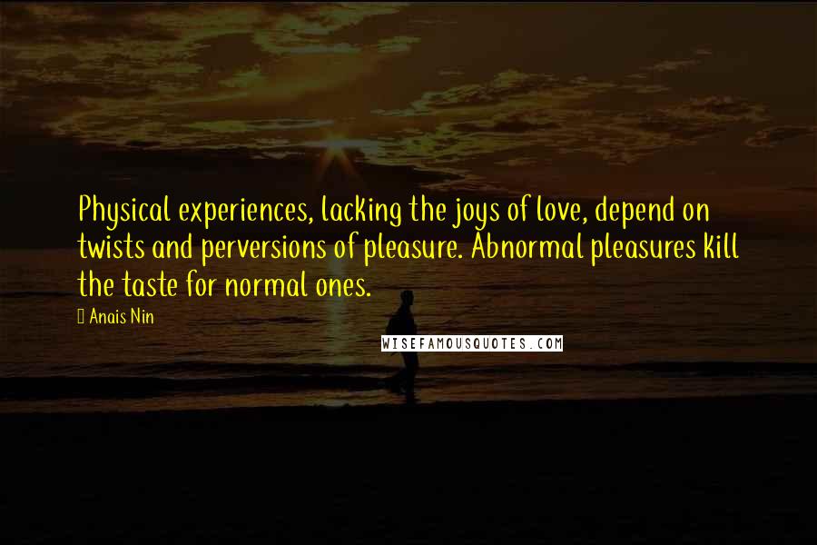 Anais Nin Quotes: Physical experiences, lacking the joys of love, depend on twists and perversions of pleasure. Abnormal pleasures kill the taste for normal ones.