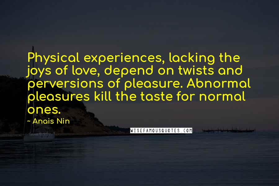 Anais Nin Quotes: Physical experiences, lacking the joys of love, depend on twists and perversions of pleasure. Abnormal pleasures kill the taste for normal ones.