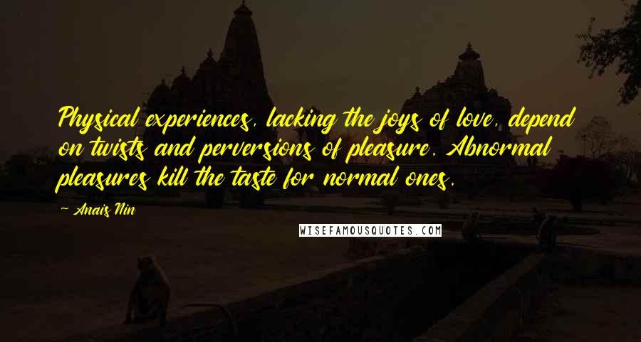 Anais Nin Quotes: Physical experiences, lacking the joys of love, depend on twists and perversions of pleasure. Abnormal pleasures kill the taste for normal ones.