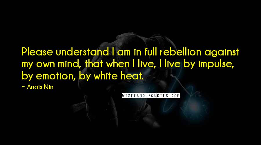 Anais Nin Quotes: Please understand I am in full rebellion against my own mind, that when I live, I live by impulse, by emotion, by white heat.