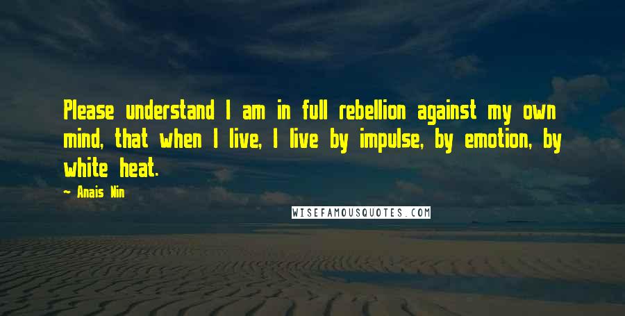 Anais Nin Quotes: Please understand I am in full rebellion against my own mind, that when I live, I live by impulse, by emotion, by white heat.