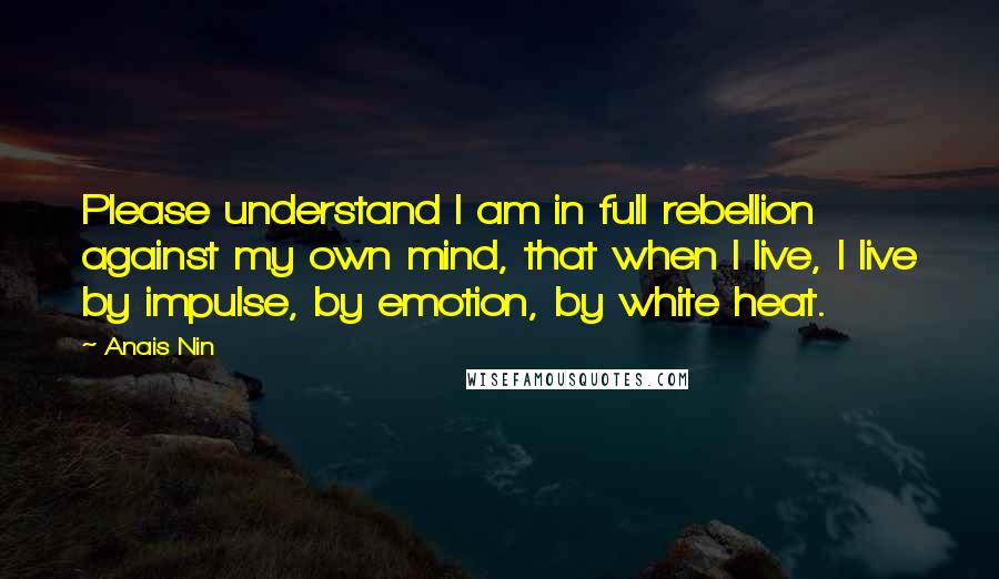 Anais Nin Quotes: Please understand I am in full rebellion against my own mind, that when I live, I live by impulse, by emotion, by white heat.