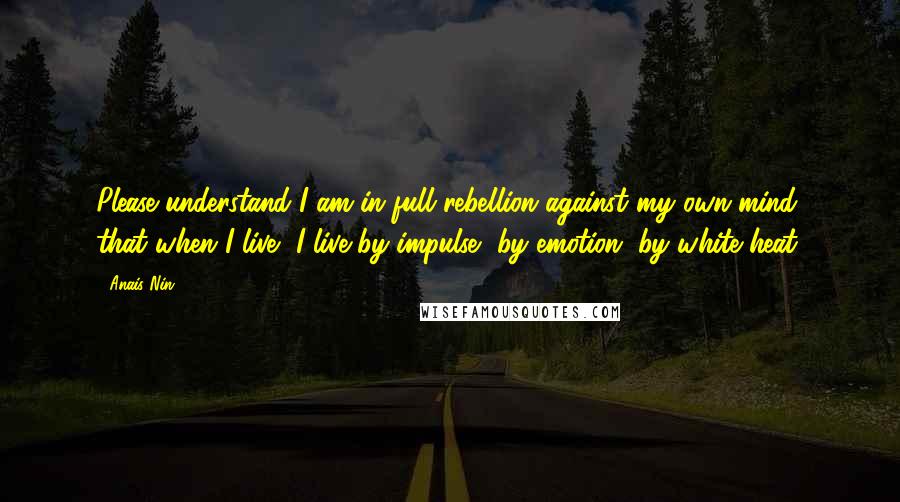Anais Nin Quotes: Please understand I am in full rebellion against my own mind, that when I live, I live by impulse, by emotion, by white heat.