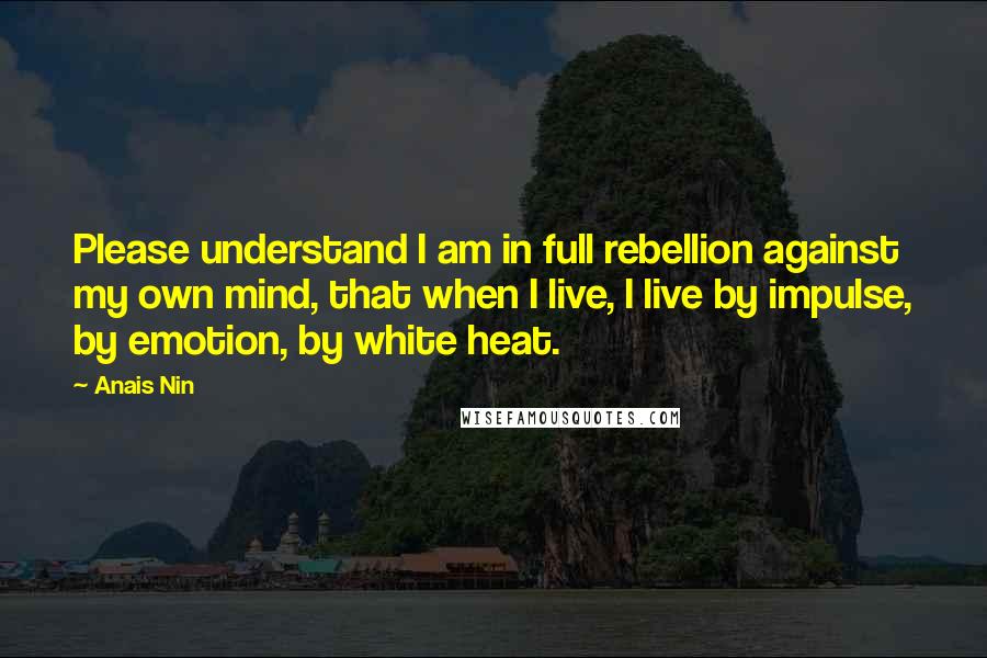 Anais Nin Quotes: Please understand I am in full rebellion against my own mind, that when I live, I live by impulse, by emotion, by white heat.