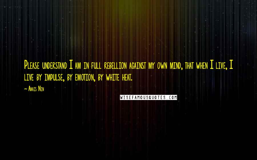 Anais Nin Quotes: Please understand I am in full rebellion against my own mind, that when I live, I live by impulse, by emotion, by white heat.