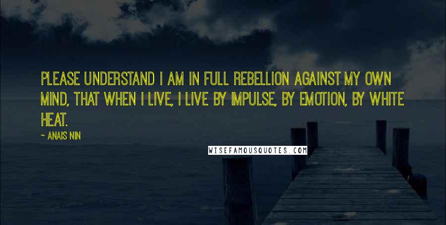 Anais Nin Quotes: Please understand I am in full rebellion against my own mind, that when I live, I live by impulse, by emotion, by white heat.