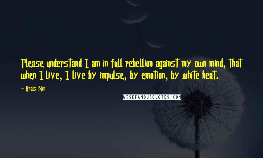 Anais Nin Quotes: Please understand I am in full rebellion against my own mind, that when I live, I live by impulse, by emotion, by white heat.