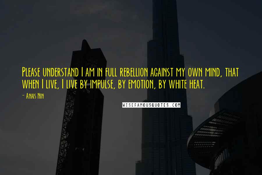 Anais Nin Quotes: Please understand I am in full rebellion against my own mind, that when I live, I live by impulse, by emotion, by white heat.