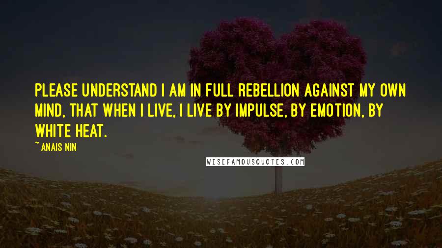 Anais Nin Quotes: Please understand I am in full rebellion against my own mind, that when I live, I live by impulse, by emotion, by white heat.