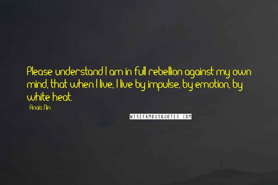 Anais Nin Quotes: Please understand I am in full rebellion against my own mind, that when I live, I live by impulse, by emotion, by white heat.