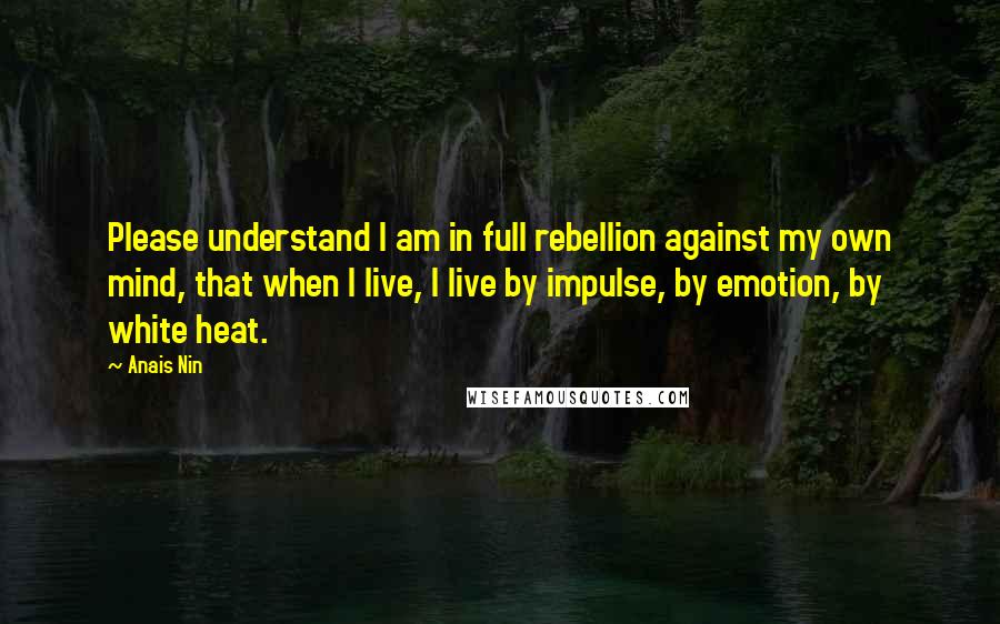 Anais Nin Quotes: Please understand I am in full rebellion against my own mind, that when I live, I live by impulse, by emotion, by white heat.