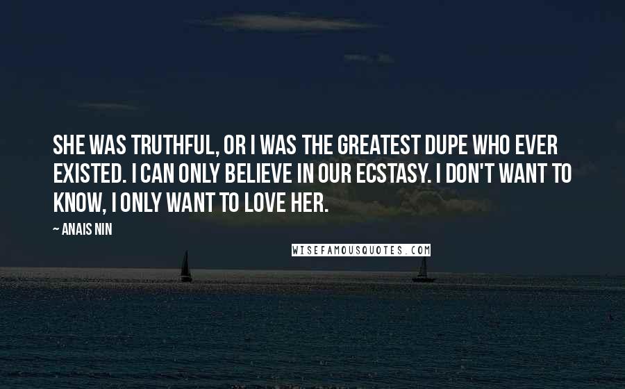 Anais Nin Quotes: She was truthful, or I was the greatest dupe who ever existed. I can only believe in our ecstasy. I don't want to know, I only want to love her.