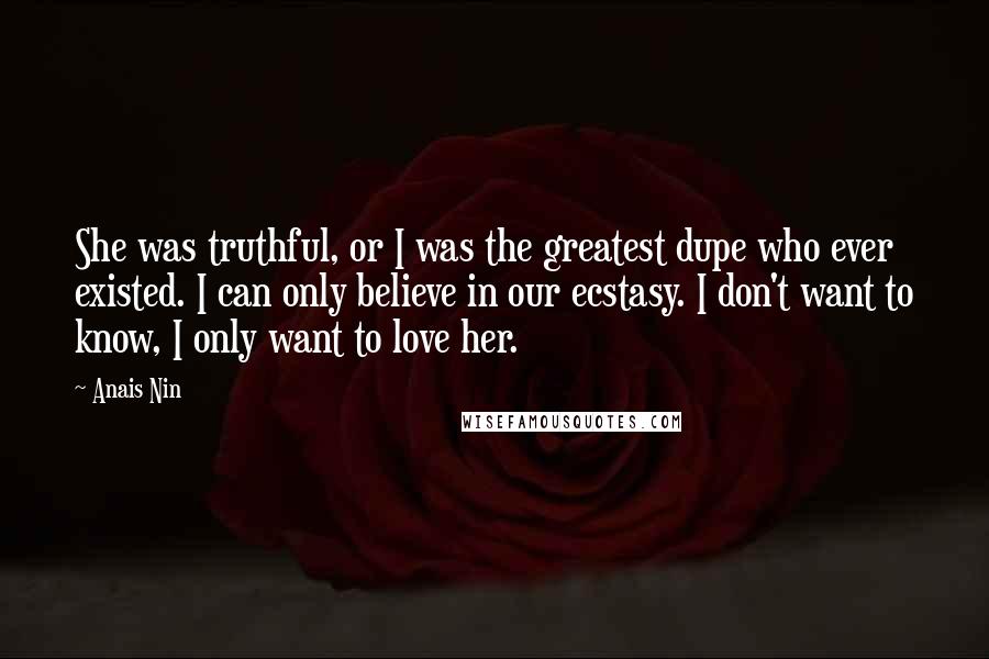 Anais Nin Quotes: She was truthful, or I was the greatest dupe who ever existed. I can only believe in our ecstasy. I don't want to know, I only want to love her.