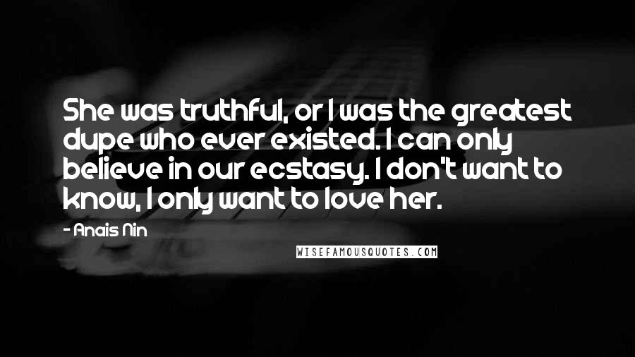 Anais Nin Quotes: She was truthful, or I was the greatest dupe who ever existed. I can only believe in our ecstasy. I don't want to know, I only want to love her.