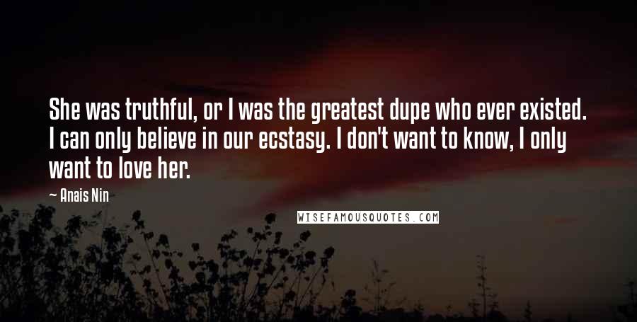 Anais Nin Quotes: She was truthful, or I was the greatest dupe who ever existed. I can only believe in our ecstasy. I don't want to know, I only want to love her.