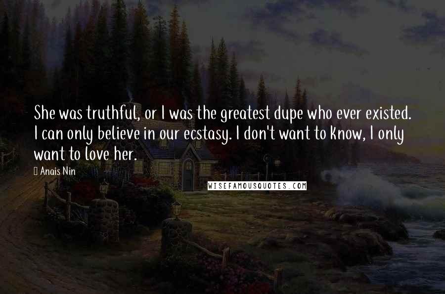 Anais Nin Quotes: She was truthful, or I was the greatest dupe who ever existed. I can only believe in our ecstasy. I don't want to know, I only want to love her.