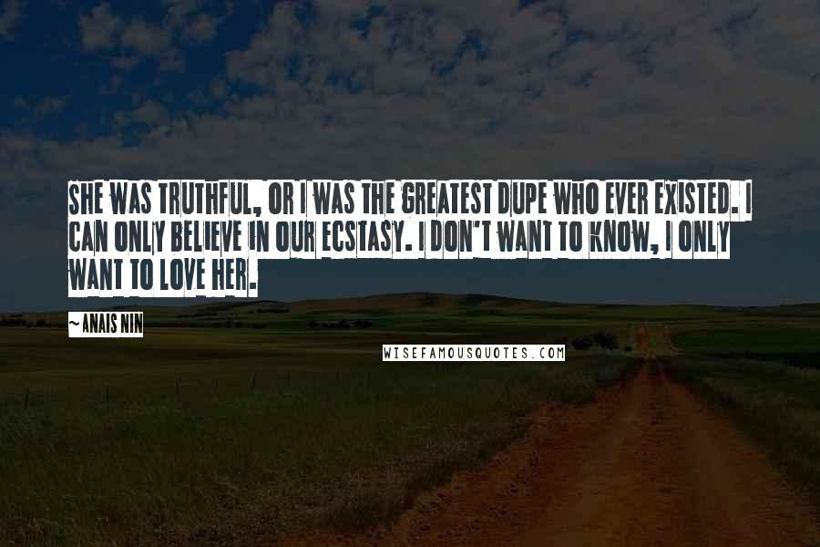 Anais Nin Quotes: She was truthful, or I was the greatest dupe who ever existed. I can only believe in our ecstasy. I don't want to know, I only want to love her.