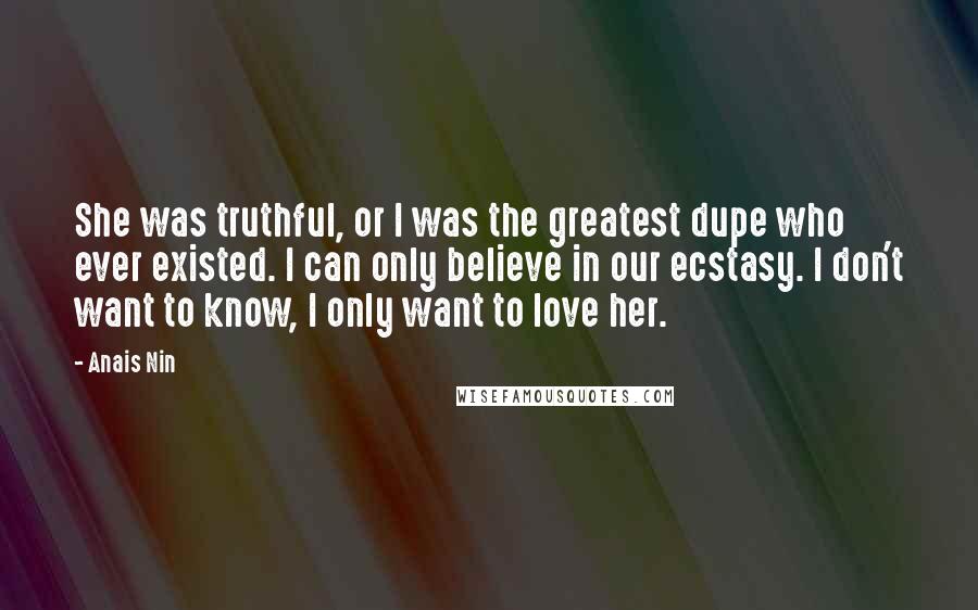 Anais Nin Quotes: She was truthful, or I was the greatest dupe who ever existed. I can only believe in our ecstasy. I don't want to know, I only want to love her.