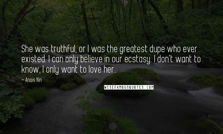 Anais Nin Quotes: She was truthful, or I was the greatest dupe who ever existed. I can only believe in our ecstasy. I don't want to know, I only want to love her.