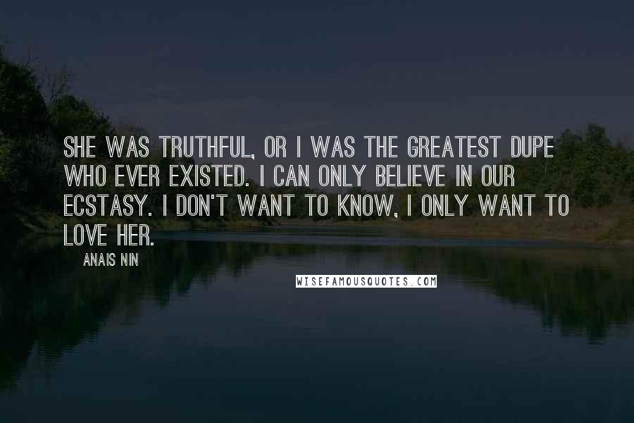 Anais Nin Quotes: She was truthful, or I was the greatest dupe who ever existed. I can only believe in our ecstasy. I don't want to know, I only want to love her.