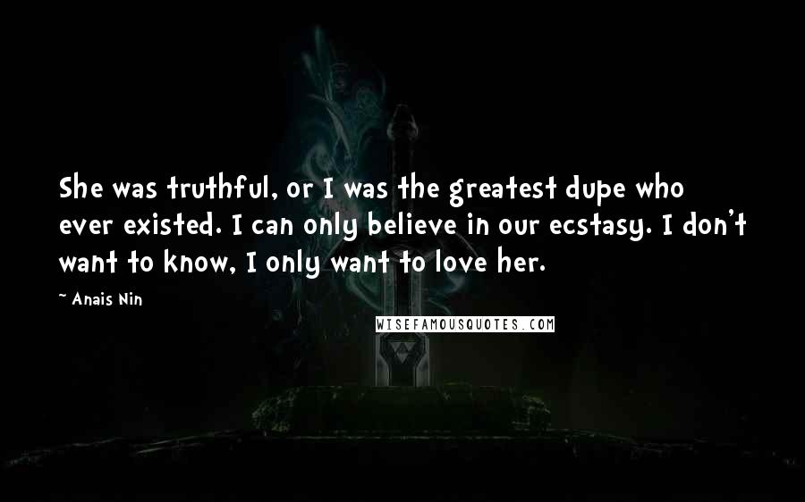 Anais Nin Quotes: She was truthful, or I was the greatest dupe who ever existed. I can only believe in our ecstasy. I don't want to know, I only want to love her.